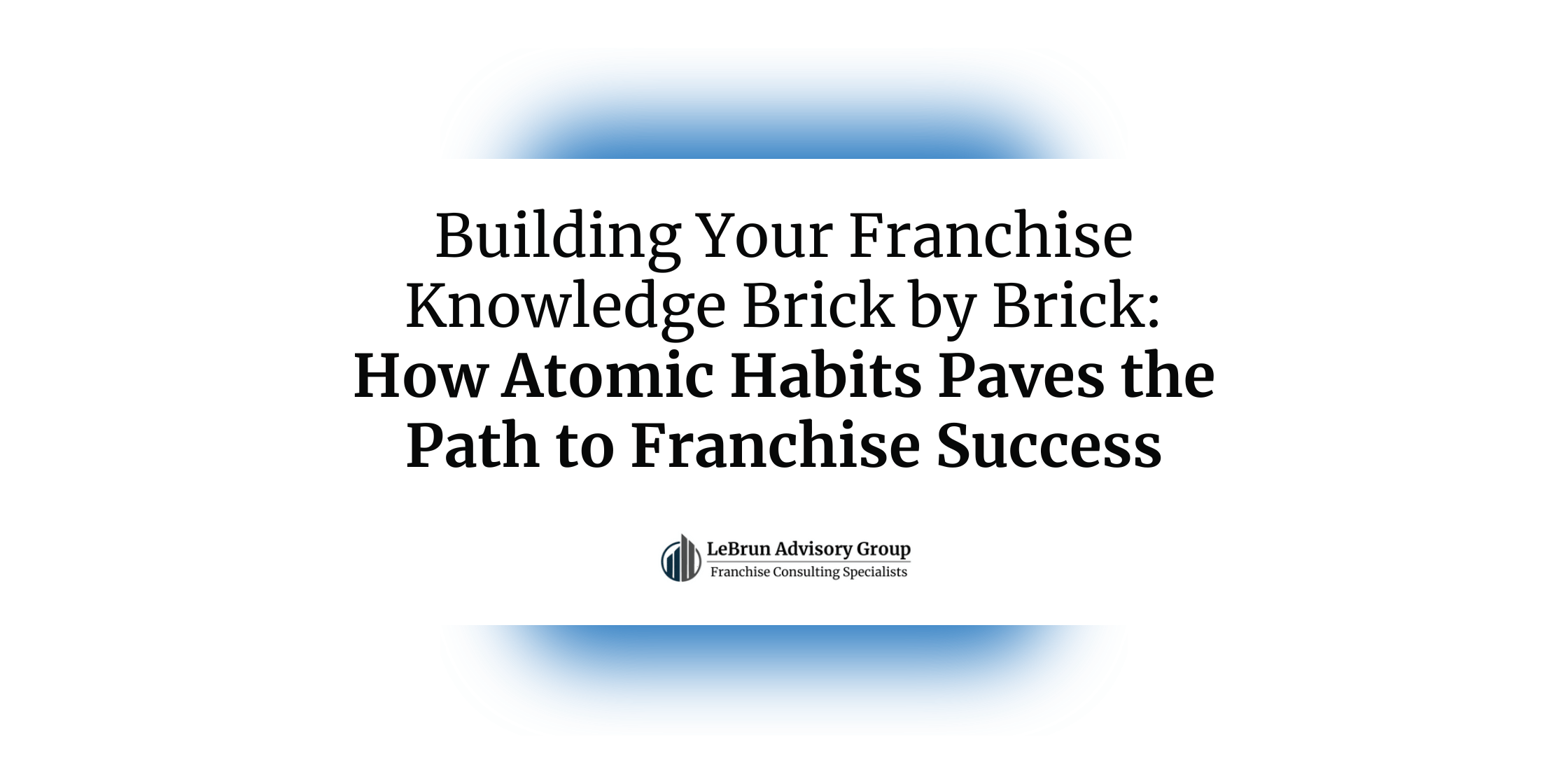 Building Your Franchise Knowledge Brick by Brick -- How Atomic Habits Paves the Path to Franchise Success | LeBrun Advisory Group | Rich LeBrun